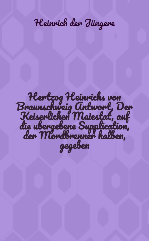 Hertzog Heinrichs von Braunschweig Antwort, Der Keiserlichen Maiestat, auf die ubergebene Supplication, der Mordbrenner halben, gegeben