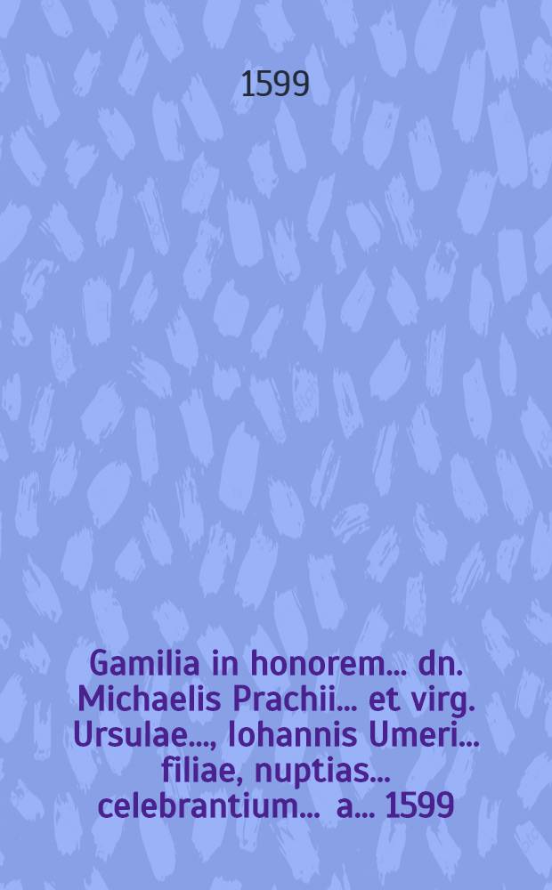 Gamilia in honorem ... dn. Michaelis Prachii ... et virg. Ursulae ..., Iohannis Umeri ... filiae, nuptias ... celebrantium ... a ... 1599