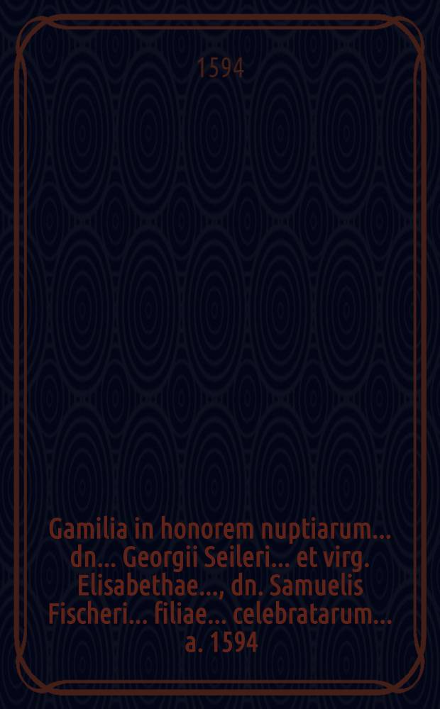 Gamilia in honorem nuptiarum ... dn. ... Georgii Seileri ... et virg. Elisabethae ..., dn. Samuelis Fischeri ... filiae ... celebratarum ... a. 1594