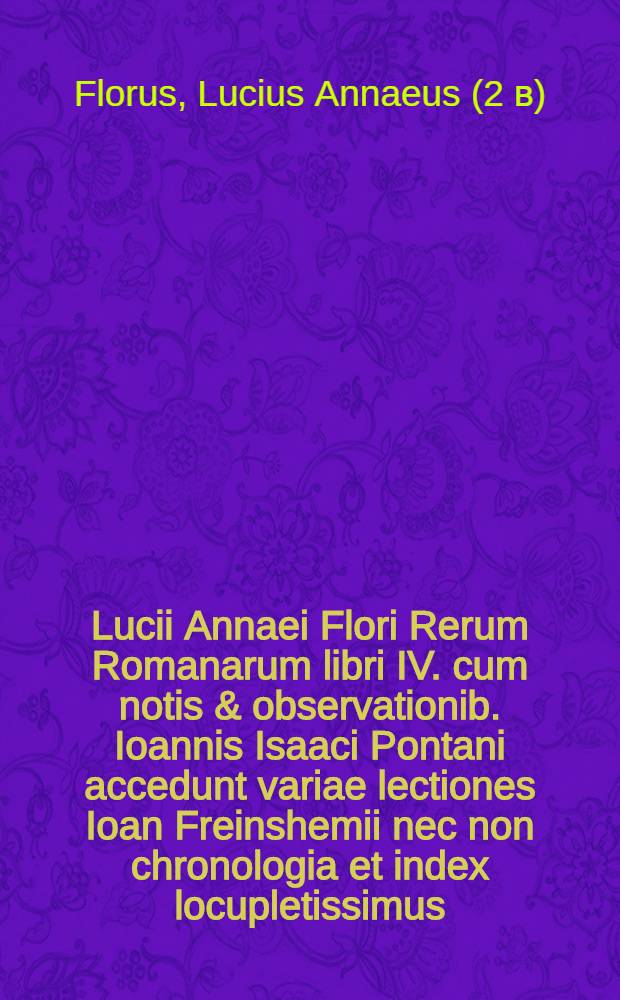 [Lucii Annaei Flori Rerum Romanarum libri IV. cum notis & observationib. Ioannis Isaaci Pontani accedunt variae lectiones Ioan Freinshemii nec non chronologia et index locupletissimus]