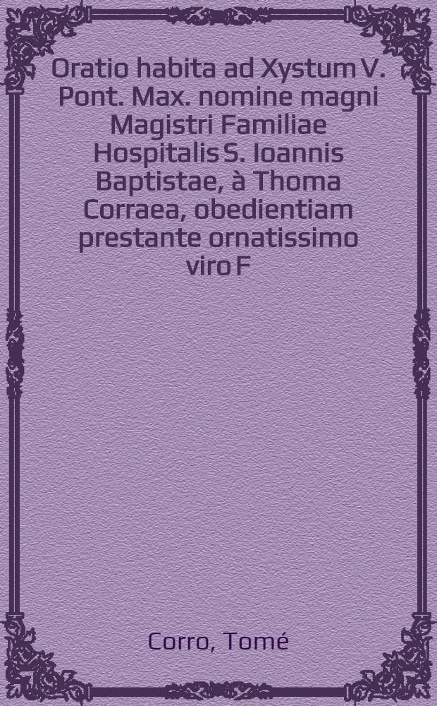 Oratio habita ad Xystum V. Pont. Max. nomine magni Magistri Familiae Hospitalis S. Ioannis Baptistae, à Thoma Corraea, obedientiam prestante ornatissimo viro F. Francisco de Astorch Sargeville Domini, & Sororis Magni Magistri filio, Romae IIII. Kal. Augusti anno M.D.LXXXV