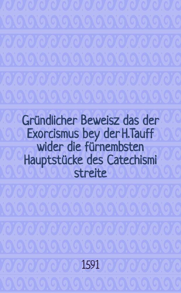 Gründlicher Beweisz das der Exorcismus bey der H.Tauff wider die fürnembsten Hauptstücke des Catechismi streite