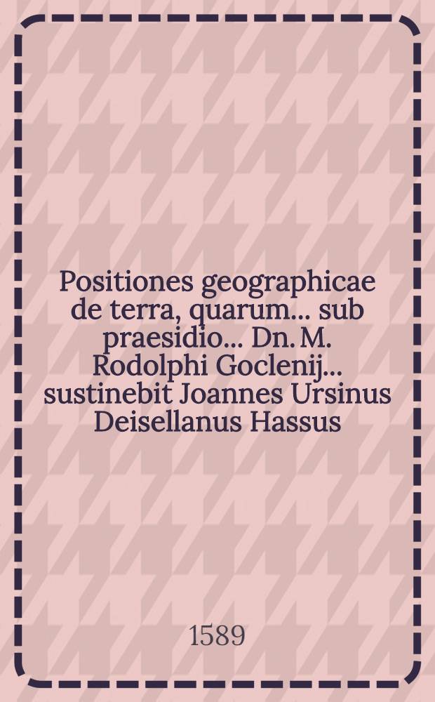 Positiones geographicae de terra, quarum ... sub praesidio ... Dn. M. Rodolphi Goclenij ... sustinebit Joannes Ursinus Deisellanus Hassus