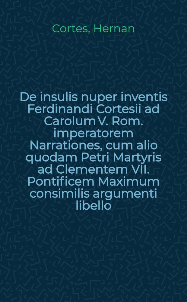 De insulis nuper inventis Ferdinandi Cortesii ad Carolum V. Rom. imperatorem Narrationes, cum alio quodam Petri Martyris ad Clementem VII. Pontificem Maximum consimilis argumenti libello. His accesserunt Epistolae duae, De felicissimo apud Indos Evangelij incremento, quas superioribus hisce diebus quidam fratres Mino. ab India in Hispaniam transmiserunt. Item Epitome De inventis nuper Indiae populis idolatris ad fidem Christi, atque adeo ad ecclesiam catholicam convertendis