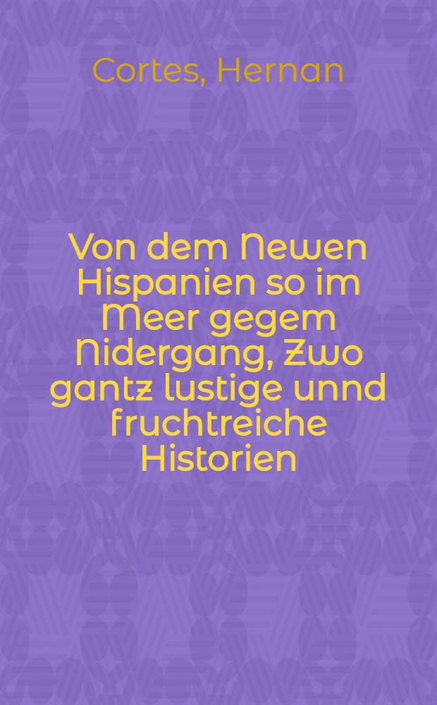 Von dem Newen Hispanien so im Meer gegem Nidergang, Zwo gantz lustige unnd fruchtreiche Historien
