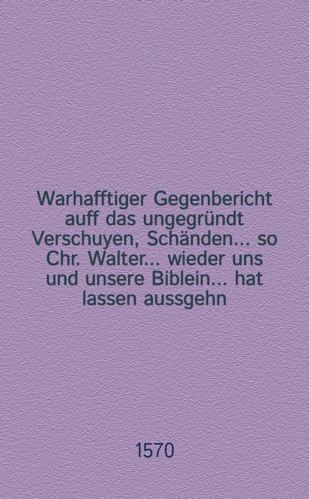 Warhafftiger Gegenbericht auff das ungegr&uuml;ndt Verschuyen, Sch&auml;nden ... so Chr. Walter ... wieder uns und unsere Biblein ... hat lassen aussgehn