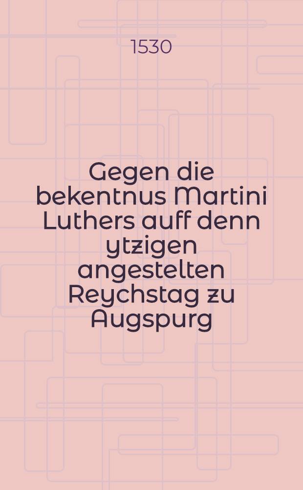 Gegen die bekentnus Martini Luthers auff denn ytzigen angestelten Reychstag zu Augspurg