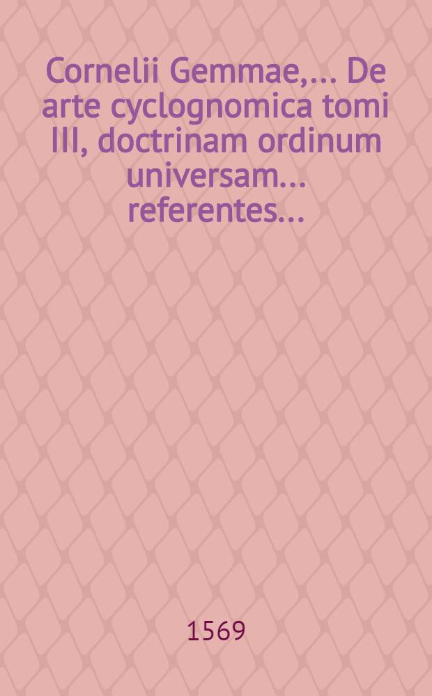Cornelii Gemmae, ... De arte cyclognomica tomi III, doctrinam ordinum universam ... referentes ...