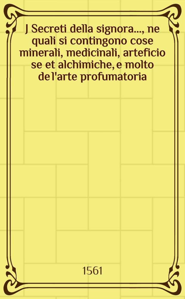 J Secreti della signora ..., ne quali si contingono cose minerali, medicinali, arteficio se et alchimiche, e molto de l'arte profumatoria