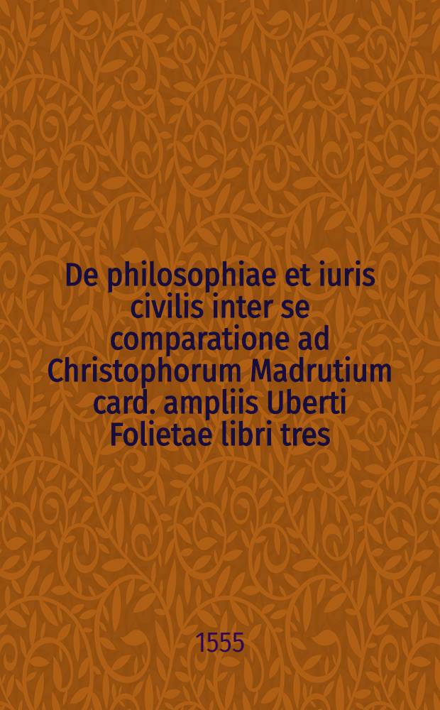 De philosophiae et iuris civilis inter se comparatione ad Christophorum Madrutium card. ampliis Uberti Folietae libri tres