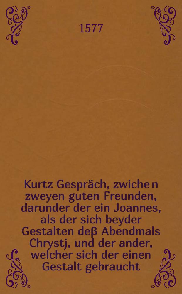 Kurtz Gespräch, zwiche[n] zweyen guten Freunden, darunder der ein Joannes, als der sich beyder Gestalten deβ Abendmals Chrystj, und der ander, welcher sich der einen Gestalt gebraucht, Darauβ zu lehrnen, daβ den Layen des Säligkeit halben wol sacher unnd eben so tröstlich ist, die eine, als beyde Gestalten zuempfahen