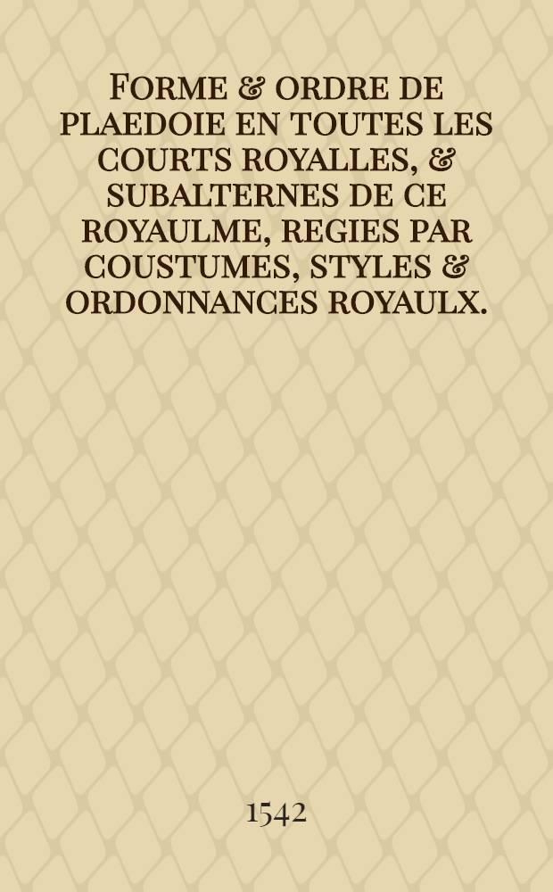 Forme & ordre de plaedoie en toutes les courts royalles, & subalternes de ce royaulme, regies par coustumes, styles & ordonnances royaulx.