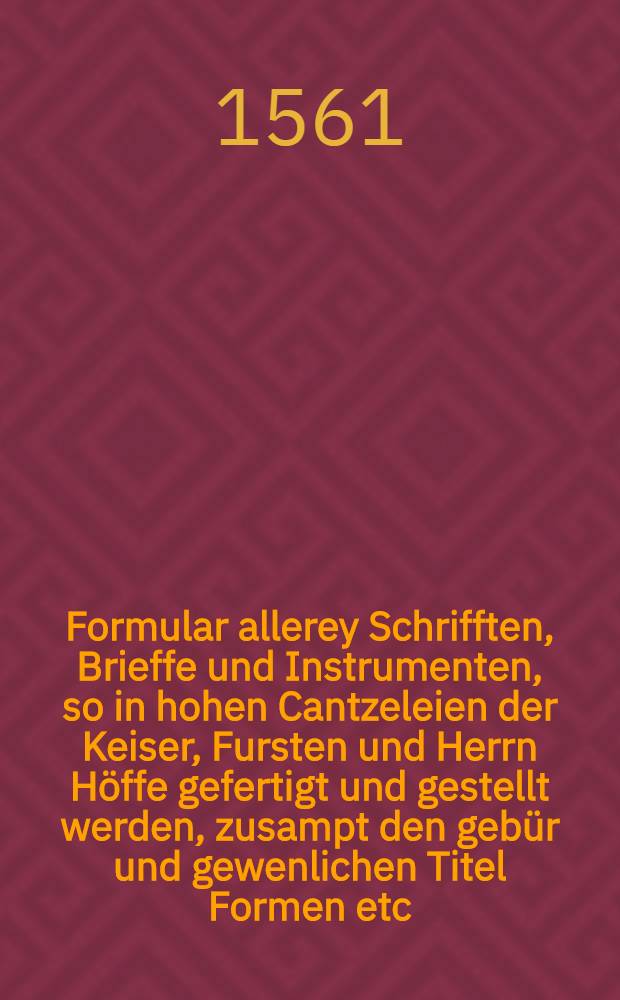 Formular allerey Schrifften, Brieffe und Instrumenten, so in hohen Cantzeleien der Keiser, Fursten und Herrn Höffe gefertigt und gestellt werden, zusampt den gebür und gewenlichen Titel Formen etc.