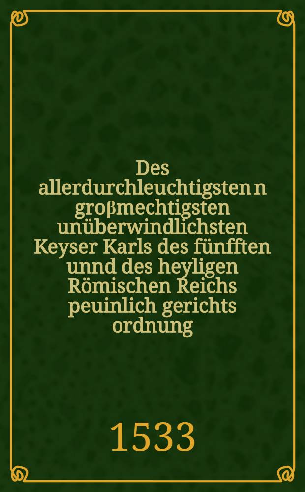 Des allerdurchleuchtigsten[n] gro&beta;mechtigsten un&uuml;berwindlichsten Keyser Karls des f&uuml;nfften unnd des heyligen R&ouml;mischen Reichs peuinlich gerichts ordnung, auff den Reichst&auml;gen z&uuml; Augsburgk in[n] jaren dreissig, un[d] zwey und dreissig gehalten, auffgericht und beschoffen