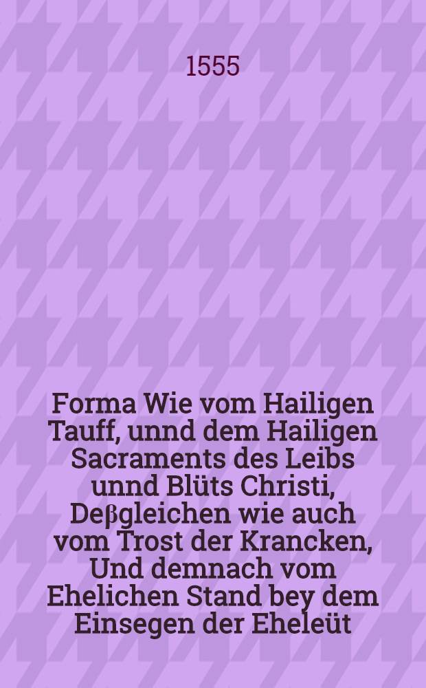 Forma Wie vom Hailigen Tauff, unnd dem Hailigen Sacraments des Leibs unnd Blüts Christi, Deβgleichen wie auch vom Trost der Krancken, Und demnach vom Ehelichen Stand bey dem Einsegen der Eheleüt, zureden sey, Widerumb von newem getruckt : Gestellt in die Kirch und Gemain Christi der Statt Augspurg