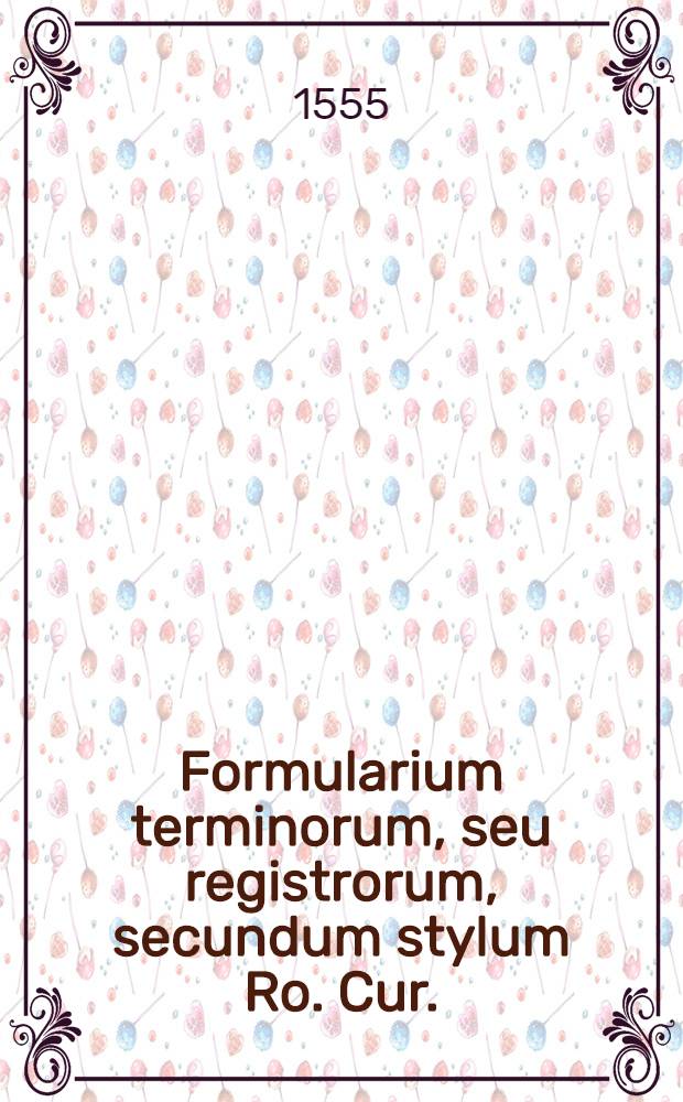 Formularium terminorum, seu registrorum, secundum stylum Ro. Cur. : Noviter impressum & emendatum: cum bullis facultatum R.P.D. Rotae & Camerae Apostolicae auditorum