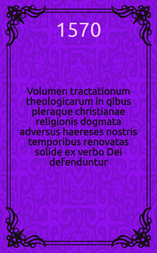 Volumen tractationum theologicarum in qibus pleraque christianae religionis dogmata adversus haereses nostris temporibus renovatas solide ex verbo Dei defenduntur. Vol. 1