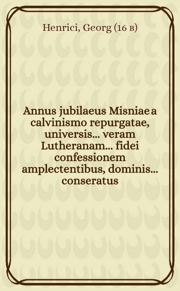 Annus jubilaeus Misniae a calvinismo repurgatae, universis ... veram Lutheranam ... fidei confessionem amplectentibus, dominis ... conseratus
