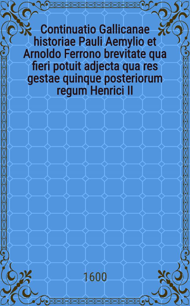 Continuatio Gallicanae historiae Pauli Aemylio et Arnoldo Ferrono brevitate qua fieri potuit adjecta qua res gestae quinque posteriorum regum Henrici II, Francisci II, Caroli IX, Henrici III et Henrici IV continientur