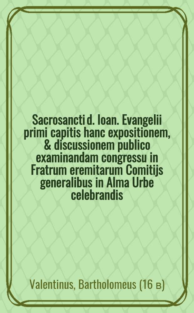 Sacrosancti d. Ioan. Evangelii primi capitis hanc expositionem, & discussionem publico examinandam congressu in Fratrum eremitarum Comitijs generalibus in Alma Urbe celebrandis. Fr. Bartholomeus Valentinus ... sacrat & dicat