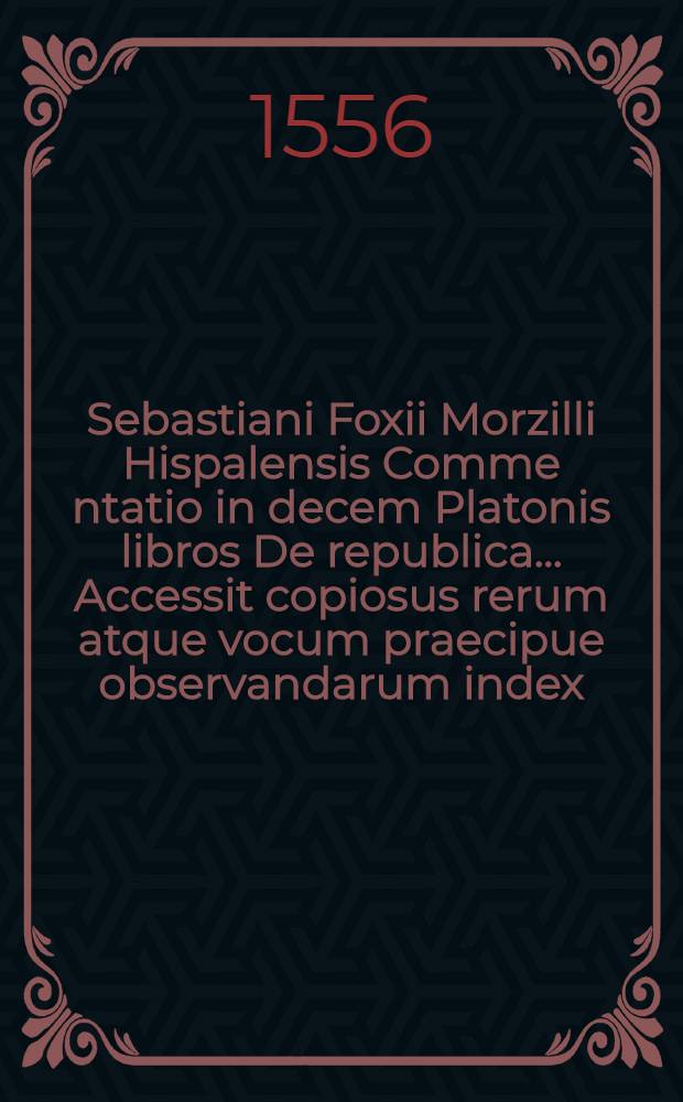 Sebastiani Foxii Morzilli Hispalensis Comme[n]tatio in decem Platonis libros De republica. ... Accessit copiosus rerum atque vocum praecipue observandarum index