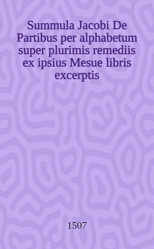 Summula Jacobi De Partibus per alphabetum super plurimis remediis ex ipsius Mesue libris excerptis // [Articella] ...