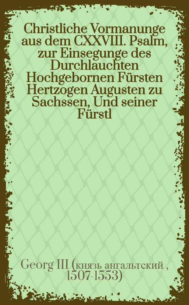 Christliche Vormanunge aus dem CXXVIII. Psalm, zur Einsegunge des Durchlauchten Hochgebornen Fürsten Hertzogen Augusten zu Sachssen, Und seiner Fürstl. G. Gemahel Fraw Anna geborne aus Kön. Stam[m] zu Dennemarck etc.