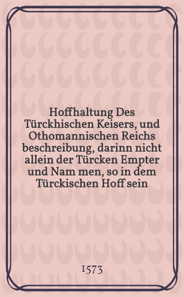 Hoffhaltung Des Türckhischen Keisers, und Othomannischen Reichs beschreibung, darinn nicht allein der Türcken Empter und Nam[m]en, so in dem Türckischen Hoff sein, biβhär unbekandt, erzelet werden, Sonder auch wie die Türckische Keiser einander nach geregnieret werden, und was ein jeglicher für thaten hab begangen, diβ auff diβ drey und siebentzigst jar ersteckt und auβgefüret. : Auch so viel jr Religioion, Glauben, Leben, Sitten und Wandel anbelangt, auff das aller freissigst erkläret unnd beschrieben. Mit sampt einem kurtzen, aber nutzbarlichen begriff und jn[n]halt, des Mahometischen Glaubens, unnd seiner Him[m]elfarth, un[d] anderen wunderbarlichen dingen mehr Deβgleichen von seinem geringen härkommen: Auch vom dem ursprung und auffgang der vier Reich, welche auβ der Mahometischen Seckt sein entstanden, Darin klärlich zu sehen, wie ein Königreich nach dem andern ist auffgangen.