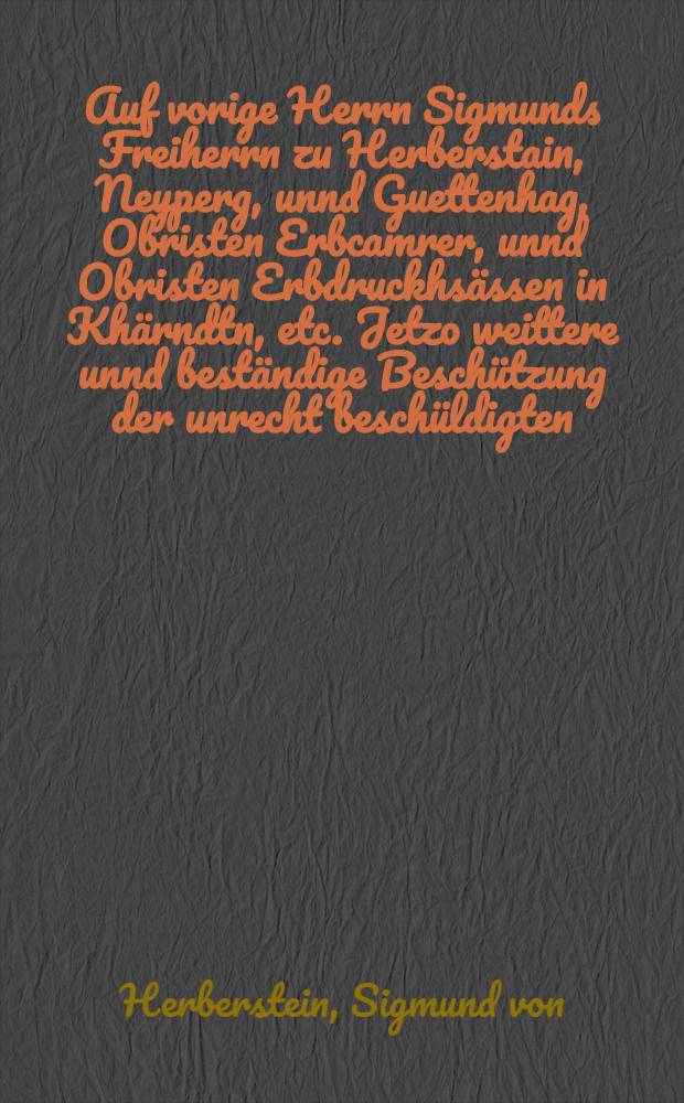 Auf vorige Herrn Sigmunds Freiherrn zu Herberstain, Neyperg, unnd Guettenhag, Obristen Erbcamrer, unnd Obristen Erbdruckhs&auml;ssen in Kh&auml;rndtn, etc. Jetzo weittere unnd best&auml;ndige Besch&uuml;tzung der unrecht besch&uuml;ldigten