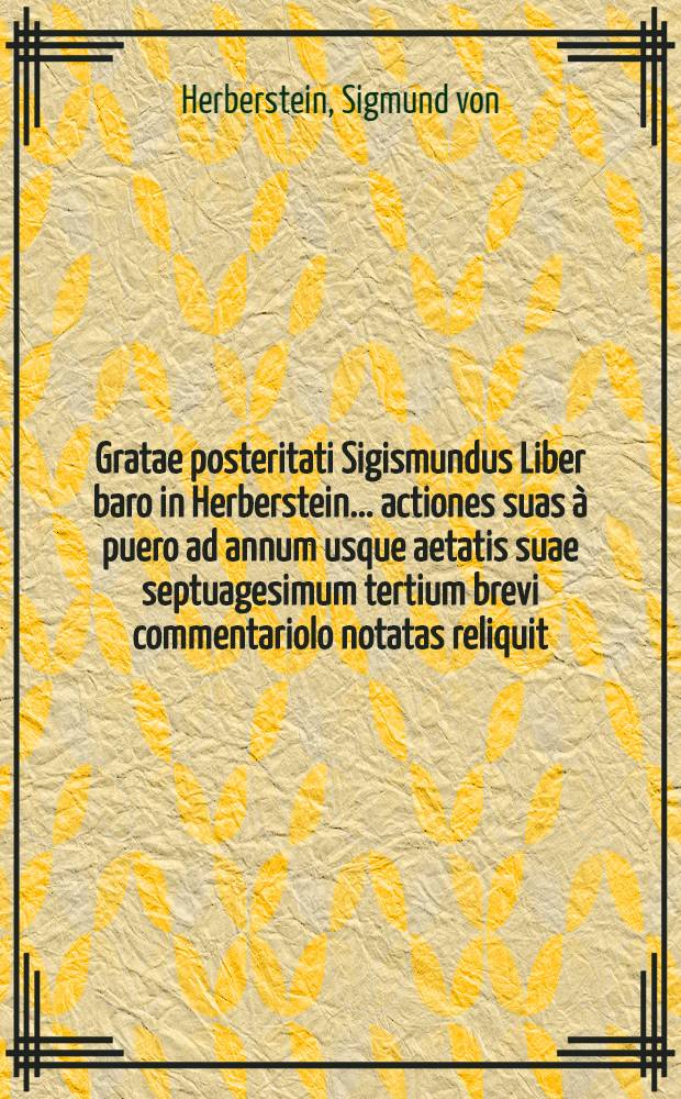 Gratae posteritati Sigismundus Liber baro in Herberstein ... actiones suas &agrave; puero ad annum usque aetatis suae septuagesimum tertium brevi commentariolo notatas reliquit