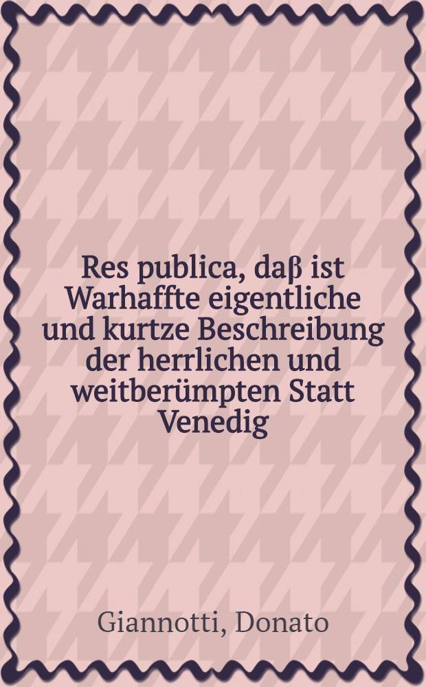 Res publica, daβ ist Warhaffte eigentliche und kurtze Beschreibung der herrlichen und weitberümpten Statt Venedig : Jn Teutsche Sprach gebracht