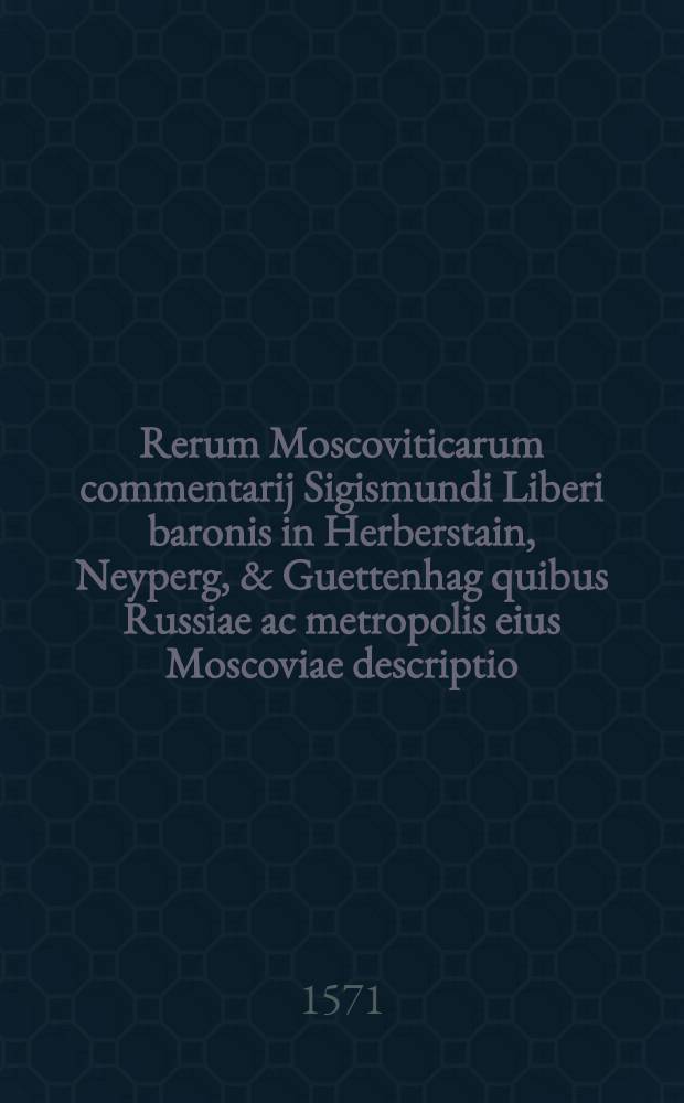 Rerum Moscoviticarum commentarij Sigismundi Liberi baronis in Herberstain, Neyperg, & Guettenhag quibus Russiae ac metropolis eius Moscoviae descriptio, chorographicae tabulae ... & alia quaedam continentur. Hic nunc primum accedunt Scriptum recens de graecorum fide ... et Commentarius de bellis Moscorum adversus finitimos ... & alios gestis, ad annum usque LXXI scriptus ab Ioanne Lewenclaio