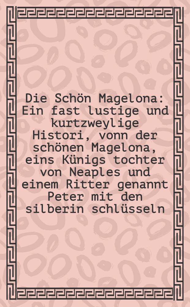 Die Sch&ouml;n Magelona : Ein fast lustige und kurtzweylige Histori, vonn der sch&ouml;nen Magelona, eins K&uuml;nigs tochter von Neaples und einem Ritter genannt Peter mit den silberin schl&uuml;sseln, eins Graffen son au&beta; Provincia