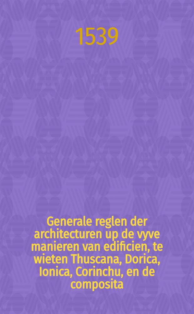 Generale reglen der architecturen up de vyve manieren van edificien, te wieten Thuscana, Dorica, Ionica, Corinchu, en de composita