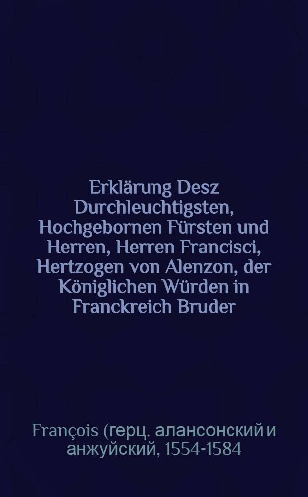 Erkl&auml;rung Desz Durchleuchtigsten, Hochgebornen F&uuml;rsten und Herren, Herren Francisci, Hertzogen von Alenzon, der K&ouml;niglichen W&uuml;rden in Franckreich Bruder, au&beta; was ursach ihr-F&uuml;rstliche Durchleutigkeit vom Hoff abgewichen und was dieselbe bewogen zu trachten wie de&beta; K&ouml;nigreichs Frieden und einigkeit auch gemeine Ruhe und Wolfare wider auffgerichtund erhalten m&ouml;ge werden