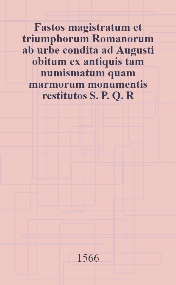 Fastos magistratum et triumphorum Romanorum ab urbe condita ad Augusti obitum ex antiquis tam numismatum quam marmorum monumentis restitutos S. P. Q. R. Hubertus Goltzius dedicavit