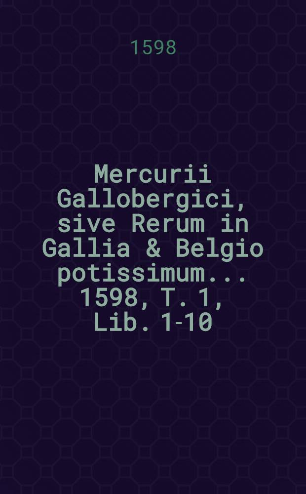 Mercurii Gallobergici, sive Rerum in Gallia & Belgio potissimum... 1598, T. 1, Lib. 1-10