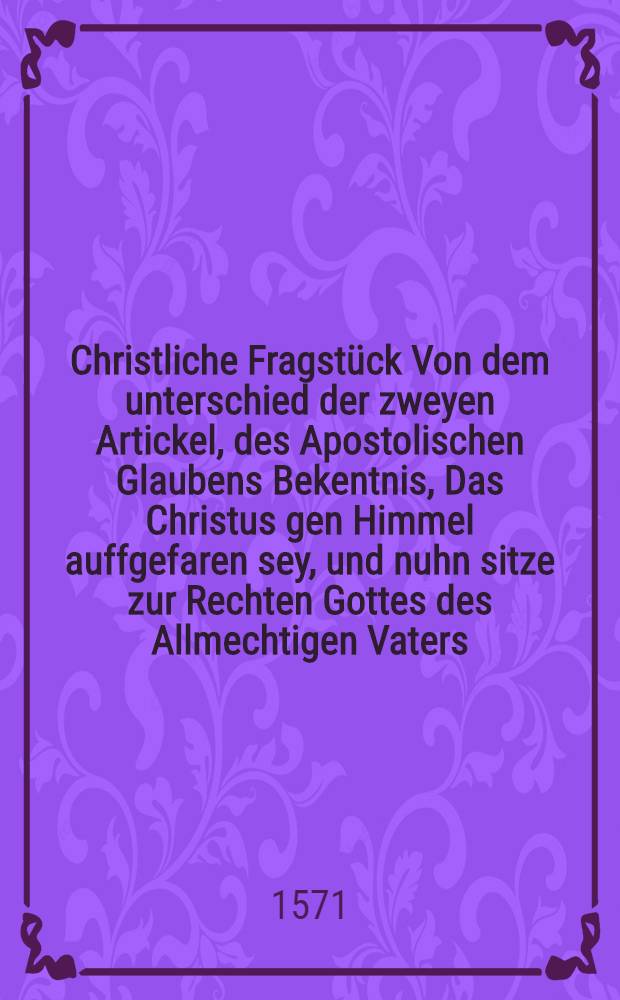 Christliche Fragstück Von dem unterschied der zweyen Artickel, des Apostolischen Glaubens Bekentnis, Das Christus gen Himmel auffgefaren sey, und nuhn sitze zur Rechten Gottes des Allmechtigen Vaters, Dorinnen Warhafftig, gründlich, und richtig erkleret wird, was der Heiligen Schrifft, und der gantzen Rechtglaubigen Kirchen lehre sey, von der Himelfart Christi, und von seiner Maiestet und Herrligkeit, Jn die er nach seiner ernidrigung ist eingesetzt. : Gestellet die Theologen in der Universitet Wittenberg. : Zum unterricht des Christlichen Lesers, und zu widerlegung der Newerdichten vorfelschungen, so diser zeir unter dem angemasten schein der Schrifften Lutheri, und Corporis Doctrinae, von etlichen durch den Druck ausgesprenget worden sind