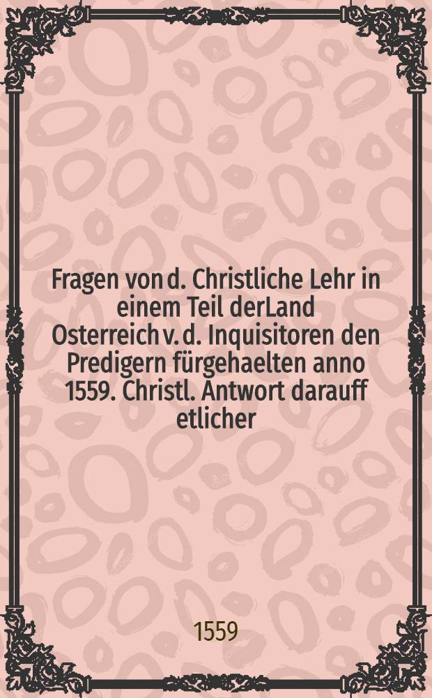 Fragen von d. Christliche Lehr in einem Teil derLand Osterreich v. d. Inquisitoren den Predigern fürgehaelten anno 1559. Christl. Antwort darauff etlicher... Pastorn...