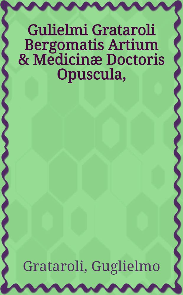 Gulielmi Grataroli Bergomatis Artium & Medicin&aelig; Doctoris Opuscula,; videlicet : De memoria reparanda, augenda, conservandaque, ac de reminiscentia : tutiora omnimoda remedia, pr&aelig;ceptionesque optimae. De pr&aelig;dictione morum naturarumque hominum, cum ex inspectione partium corporis, tum alijs modis. De temporum omnimoda mutatione, per petua & certissima signa & prognostica. Omnia ab autore correcta, aucta satis, & ultimo edita