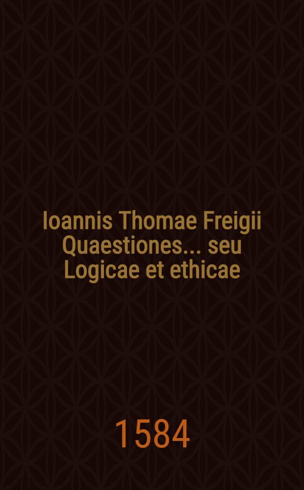 Ioannis Thomae Freigii Quaestiones... seu Logicae et ethicae : Cum analysi Logica, Ethica & Politica in I4. Ciceronis orationis