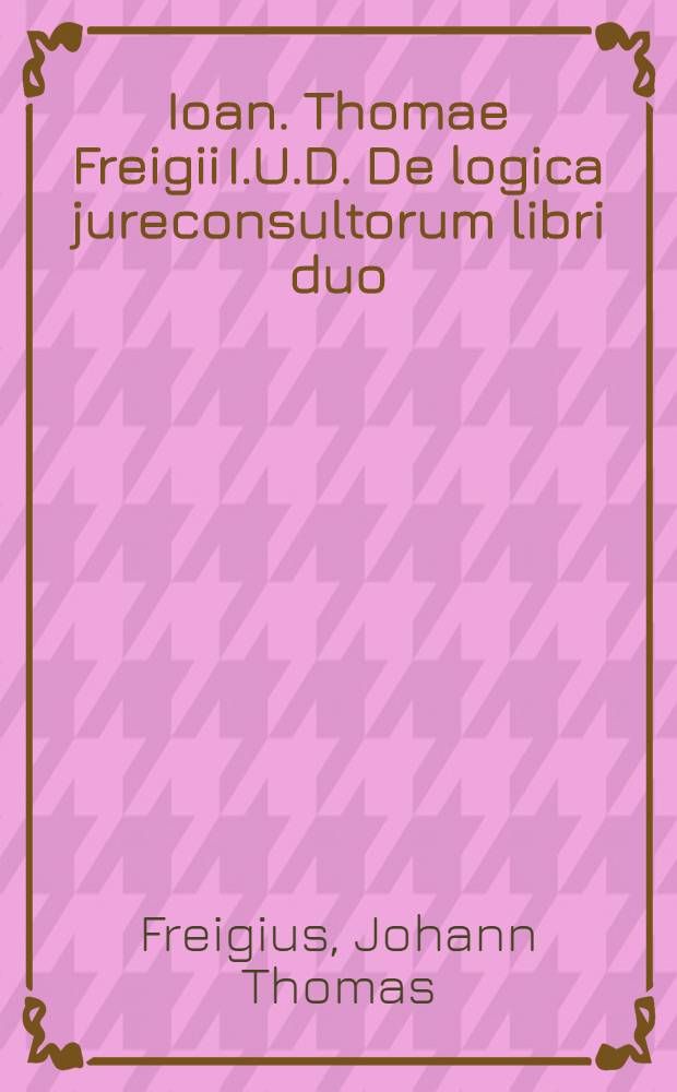 Ioan. Thomae Freigii I.U.D. De logica jureconsultorum libri duo