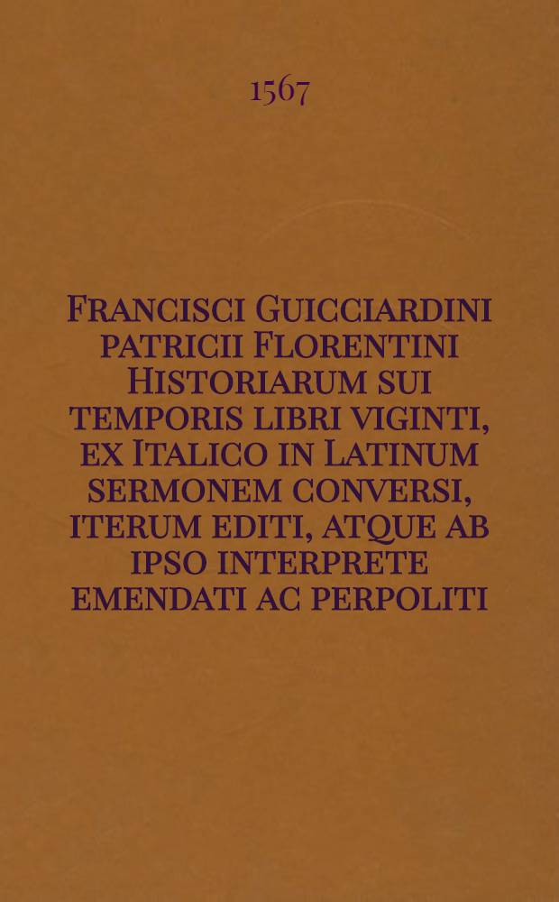 Francisci Guicciardini patricii Florentini Historiarum sui temporis libri viginti, ex Italico in Latinum sermonem conversi, iterum editi, atque ab ipso interprete emendati ac perpoliti, sic ut alij omnino esse videantur. [Ps. 1]