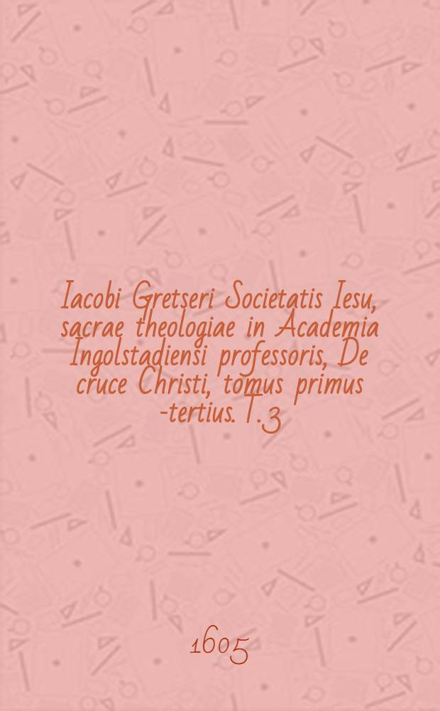 Iacobi Gretseri Societatis Iesu, sacrae theologiae in Academia Ingolstadiensi professoris, De cruce Christi, tomus primus [-tertius]. T. 3 : Quinque libris comprehensus: quorum primus est de nummis crucigeris. Secundus, de cruciatis expeditionibus, cum apologia pro iisdem. Tertius, de usu & cultu crucis adversus haereticos. Quartus, hymnos & encomia Graecorum & Latinorum in S. crucem continet: Quintus, paralipomena tomi primi. Ad serenis.-mum utriusque Bavariae ducem, &c. Maximilianum