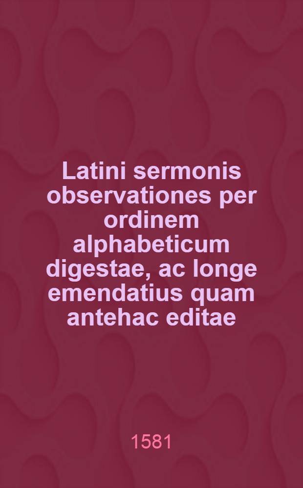 [Latini sermonis observationes per ordinem alphabeticum digestae, ac longe emendatius quam antehac editae