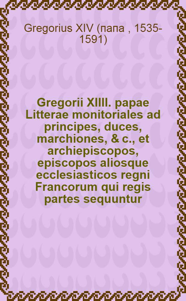 Gregorii XIIII. papae Litterae monitoriales ad principes, duces, marchiones, & c., et archiepiscopos, episcopos aliosque ecclesiasticos regni Francorum qui regis partes sequuntur, et ad eas Turonesque senatusconsultum