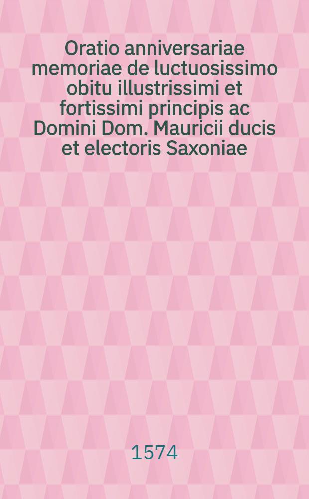 Oratio anniversariae memoriae de luctuosissimo obitu illustrissimi et fortissimi principis ac Domini Dom. Mauricii ducis et electoris Saxoniae