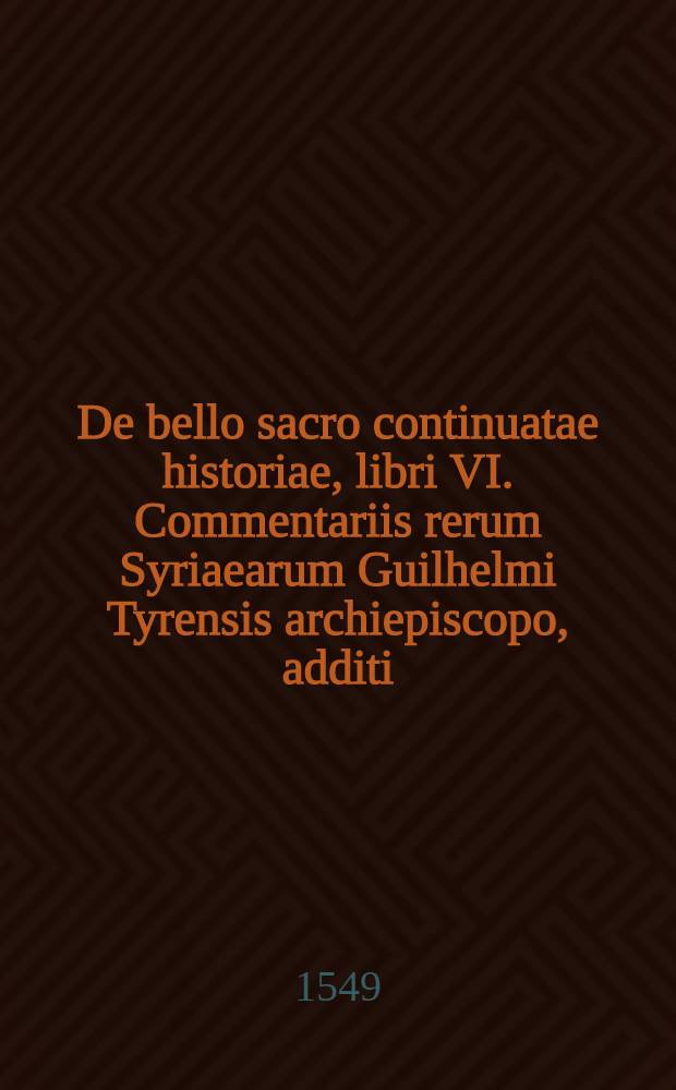 De bello sacro continuatae historiae, libri VI. Commentariis rerum Syriaearum Guilhelmi Tyrensis archiepiscopo, additi
