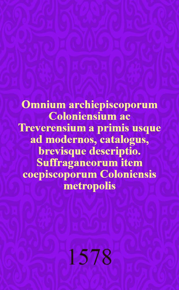Omnium archiepiscoporum Coloniensium ac Treverensium a primis usque ad modernos, catalogus, brevisque descriptio. Suffraganeorum item coepiscoporum Coloniensis metropolis, id est, Leodien. Ultraiecten. Monasterien. Osnaburgen. Mindensium enarratio. Summorum quoque pontificum, qui ex Germania orti fuere, series.