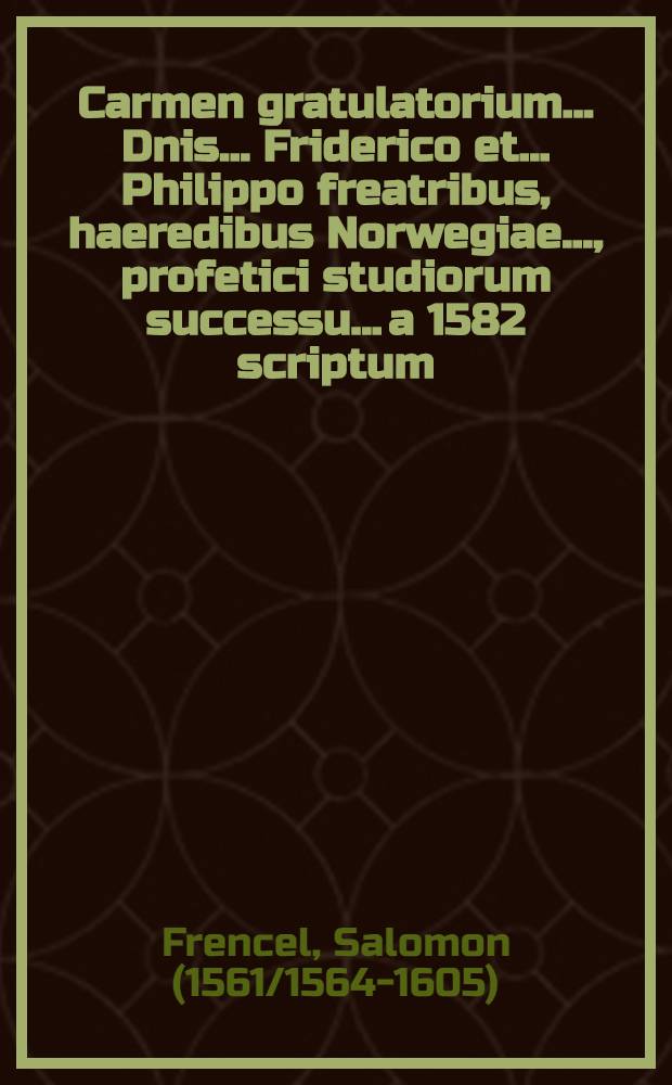 Carmen gratulatorium... Dnis... Friderico et.. Philippo freatribus, haeredibus Norwegiae..., profetici studiorum successu... a 1582 scriptum